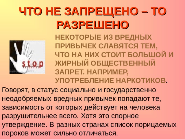 ЧТО НЕ ЗАПРЕЩЕНО – ТО РАЗРЕШЕНО НЕКОТОРЫЕ ИЗ ВРЕДНЫХ ПРИВЫЧЕК СЛАВЯТСЯ ТЕМ, ЧТО НА НИХ СТОИТ БОЛЬШОЙ И ЖИРНЫЙ ОБЩЕСТВЕННЫЙ ЗАПРЕТ. НАПРИМЕР, УПОТРЕБЛЕНИЕ НАРКОТИКОВ . Говорят, в статус социально и государственно неодобряемых вредных привычек попадают те, зависимость от которых действует на человека разрушительнее всего. Хотя это спорное утверждение. В разных странах список порицаемых пороков может сильно отличаться. 