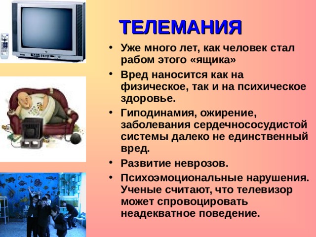 ТЕЛЕМАНИЯ Уже много лет, как человек стал рабом этого «ящика» Вред наносится как на физическое, так и на психическое здоровье. Гиподинамия, ожирение, заболевания сердечнососудистой системы далеко не единственный вред. Развитие неврозов. Психоэмоциональные нарушения. Ученые считают, что телевизор может спровоцировать неадекватное поведение.  
