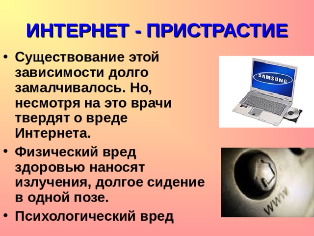 ИНТЕРНЕТ - ПРИСТРАСТИЕ Существование этой зависимости долго замалчивалось. Но, несмотря на это врачи твердят о вреде Интернета. Физический вред здоровью наносят излучения, долгое сидение в одной позе. Психологический вред  