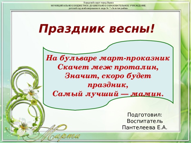 Городской округ город Выкса  МУНИЦИПАЛЬНОЕ БЮДЖЕТНОЕ ДОШКОЛЬНОЕ ОБРАЗОВАТЕЛЬНОЕ УЧРЕЖДЕНИЕ  детский сад комбинированного вида № 7 «Золотая рыбка» Праздник весны! На бульваре март-проказник  Скачет меж проталин,  Значит, скоро будет праздник,  Самый лучший — мамин. Подготовил: Воспитатель Пантелеева Е.А. 