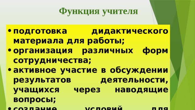Функция учителя подготовка дидактического материала для работы; организация различных форм сотрудничества; активное участие в обсуждении результатов деятельности, учащихся через наводящие вопросы; создание условий для самоконтроля и самооценки . 