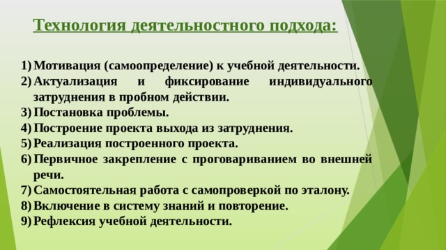 Технология деятельностного подхода:   Мотивация (самоопределение) к учебной деятельности. Актуализация и фиксирование индивидуального затруднения в пробном действии. Постановка проблемы. Построение проекта выхода из затруднения. Реализация построенного проекта. Первичное закрепление с проговариванием во внешней речи. Самостоятельная работа с самопроверкой по эталону. Включение в систему знаний и повторение. Рефлексия учебной деятельности. 