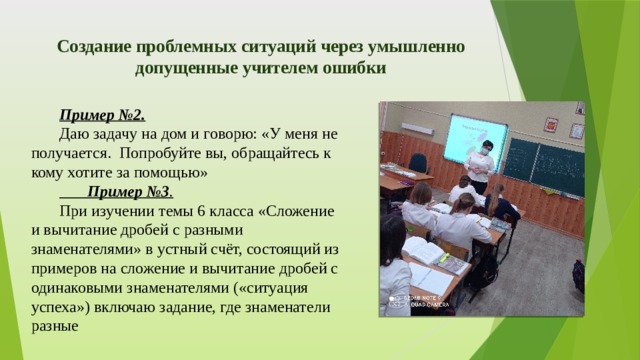 Создание проблемных ситуаций через умышленно допущенные учителем ошибки   Пример №2. Даю задачу на дом и говорю: «У меня не получается. Попробуйте вы, обращайтесь к кому хотите за помощью»  Пример №3 . При изучении темы 6 класса «Сложение и вычитание дробей с разными знаменателями» в устный счёт, состоящий из примеров на сложение и вычитание дробей с одинаковыми знаменателями («ситуация успеха») включаю задание, где знаменатели разные 