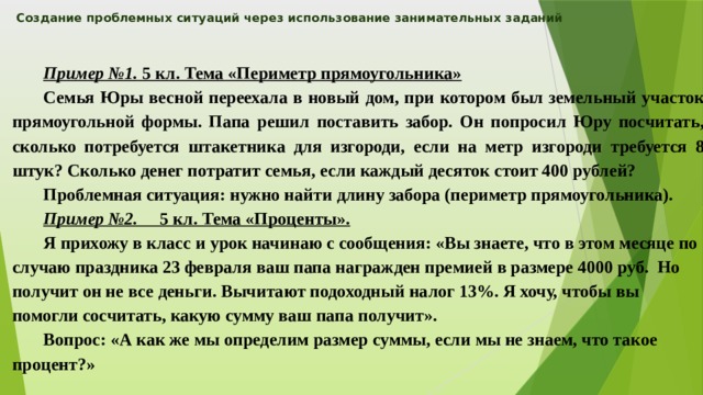 Создание проблемных ситуаций через использование занимательных заданий    Пример №1. 5 кл. Тема «Периметр прямоугольника» Семья Юры весной переехала в новый дом, при котором был земельный участок прямоугольной формы. Папа решил поставить забор. Он попросил Юру посчитать, сколько потребуется штакетника для изгороди, если на метр изгороди требуется 8 штук? Сколько денег потратит семья, если каждый десяток стоит 400 рублей? Проблемная ситуация: нужно найти длину забора (периметр прямоугольника). Пример №2. 5 кл. Тема «Проценты». Я прихожу в класс и урок начинаю с сообщения: «Вы знаете, что в этом месяце по случаю праздника 23 февраля ваш папа награжден премией в размере 4000 руб. Но получит он не все деньги. Вычитают подоходный налог 13%. Я хочу, чтобы вы помогли сосчитать, какую сумму ваш папа получит». Вопрос: «А как же мы определим размер суммы, если мы не знаем, что такое процент?» 