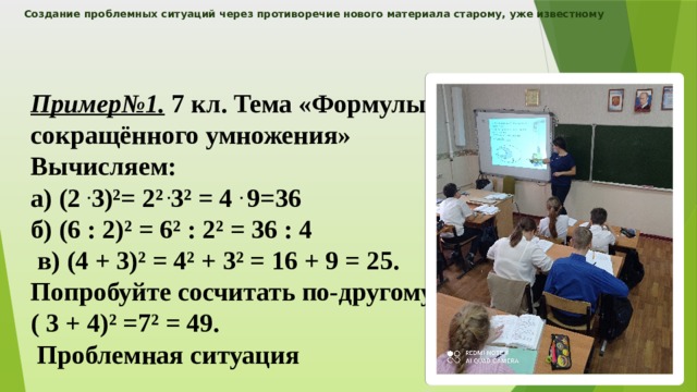 Создание проблемных ситуаций через противоречие нового материала старому, уже известному    Пример№1. 7 кл. Тема «Формулы сокращённого умножения» Вычисляем: а) (2 . 3)²= 2² . 3² = 4 . 9=36 б) (6 : 2)² = 6² : 2² = 36 : 4  в) (4 + 3)² = 4² + 3² = 16 + 9 = 25. Попробуйте сосчитать по-другому: ( 3 + 4)² =7² = 49.  Проблемная ситуация  