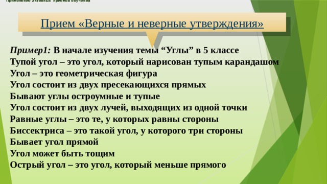 Применение активных приемов обучения      Прием «Верные и неверные утверждения» Пример1: В начале изучения темы “Углы” в 5 классе Тупой угол – это угол, который нарисован тупым карандашом Угол – это геометрическая фигура Угол состоит из двух пресекающихся прямых Бывают углы остроумные и тупые Угол состоит из двух лучей, выходящих из одной точки Равные углы – это те, у которых равны стороны Биссектриса – это такой угол, у которого три стороны Бывает угол прямой Угол может быть тощим Острый угол – это угол, который меньше прямого 
