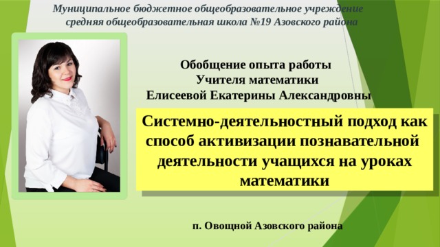 Муниципальное бюджетное общеобразовательное учреждение средняя общеобразовательная школа №19 Азовского района Обобщение опыта работы Учителя математики  Елисеевой Екатерины Александровны Системно-деятельностный подход как способ активизации познавательной деятельности учащихся на уроках математики п. Овощной Азовского района 