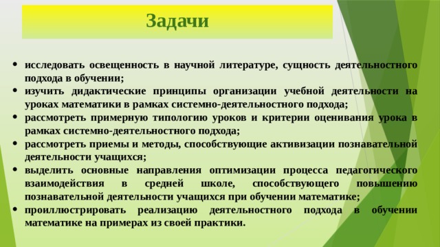 Задачи исследовать освещенность в научной литературе, сущность деятельностного подхода в обучении; изучить дидактические принципы организации учебной деятельности на уроках математики в рамках системно-деятельностного подхода; рассмотреть примерную типологию уроков и критерии оценивания урока в рамках системно-деятельностного подхода; рассмотреть приемы и методы, способствующие активизации познавательной деятельности учащихся; выделить основные направления оптимизации процесса педагогического взаимодействия в средней школе, способствующего повышению познавательной деятельности учащихся при обучении математике; проиллюстрировать реализацию деятельностного подхода в обучении математике на примерах из своей практики. 