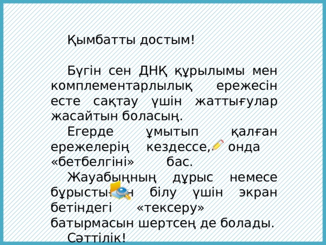  Қымбатты достым!  Бүгін сен ДНҚ құрылымы мен комплементарлылық ережесін есте сақтау үшін жаттығулар жасайтын боласың.  Егерде ұмытып қалған ережелерің кездессе, онда «бетбелгіні» бас.  Жауабыңның дұрыс немесе бұрыстығын білу үшін экран бетіндегі «тексеру» батырмасын шертсең де болады.  Сәттілік! 