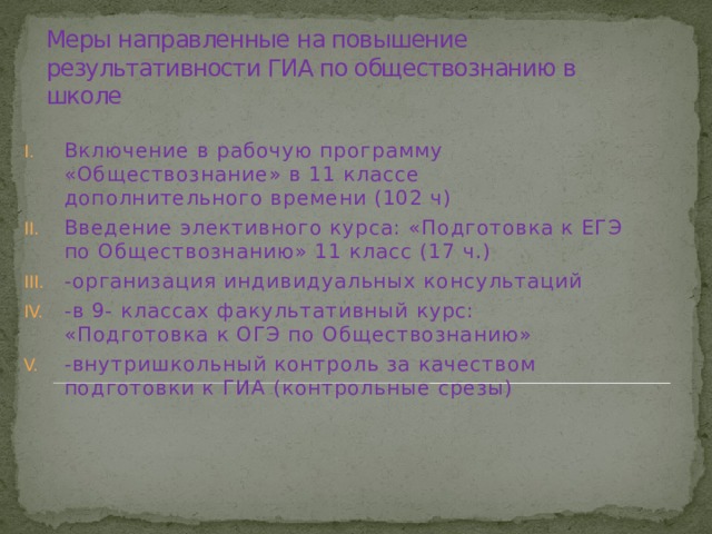 Меры направленные на повышение результативности ГИА по обществознанию в школе   Включение в рабочую программу «Обществознание» в 11 классе дополнительного времени (102 ч) Введение элективного курса: «Подготовка к ЕГЭ по Обществознанию» 11 класс (17 ч.) -организация индивидуальных консультаций -в 9- классах факультативный курс: «Подготовка к ОГЭ по Обществознанию» -внутришкольный контроль за качеством подготовки к ГИА (контрольные срезы) 