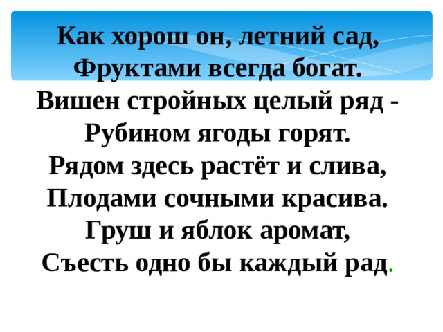 Как хорош он, летний сад,  Фруктами всегда богат.  Вишен стройных целый ряд -  Рубином ягоды горят.  Рядом здесь растёт и слива,  Плодами сочными красива.  Груш и яблок аромат,  Съесть одно бы каждый рад . 