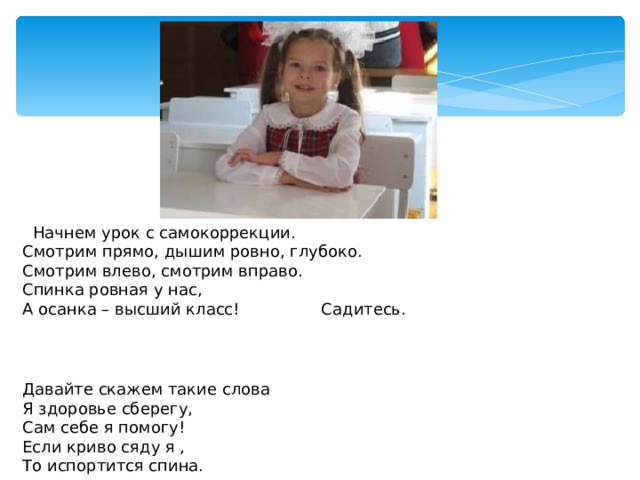  Начнем урок с самокоррекции. Смотрим прямо, дышим ровно, глубоко. Смотрим влево, смотрим вправо. Спинка ровная у нас, А осанка – высший класс! Садитесь. Давайте скажем такие слова Я здоровье сберегу, Сам себе я помогу! Если криво сяду я , То испортится спина. 