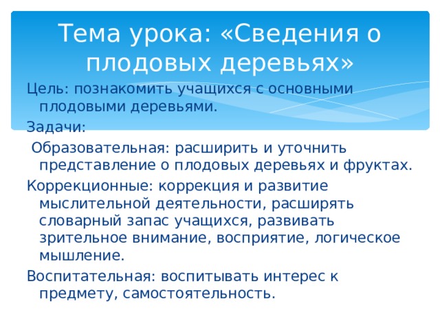 Тема урока: «Сведения о плодовых деревьях» Цель: познакомить учащихся с основными плодовыми деревьями. Задачи:  Образовательная: расширить и уточнить представление о плодовых деревьях и фруктах. Коррекционные: коррекция и развитие мыслительной деятельности, расширять словарный запас учащихся, развивать зрительное внимание, восприятие, логическое мышление. Воспитательная: воспитывать интерес к предмету, самостоятельность. 