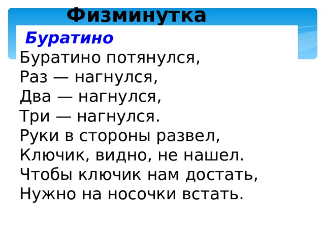 Физминутка  Буратино Буратино потянулся, Раз — нагнулся, Два — нагнулся, Три — нагнулся. Руки в стороны развел, Ключик, видно, не нашел. Чтобы ключик нам достать, Нужно на носочки встать.  