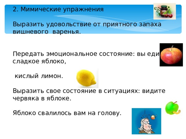2. Мимические упражнения Выразить удовольствие от приятного запаха вишневого варенья. Передать эмоциональное состояние: вы едите сладкое яблоко,  кислый лимон. Выразить свое состояние в ситуациях: видите червяка в яблоке. Яблоко свалилось вам на голову. 