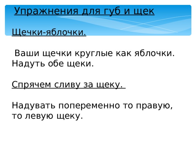  Упражнения для губ и щек Щечки-яблочки.   Ваши щечки круглые как яблочки. Надуть обе щеки. Спрячем сливу за щеку.  Надувать попеременно то правую, то левую щеку. 