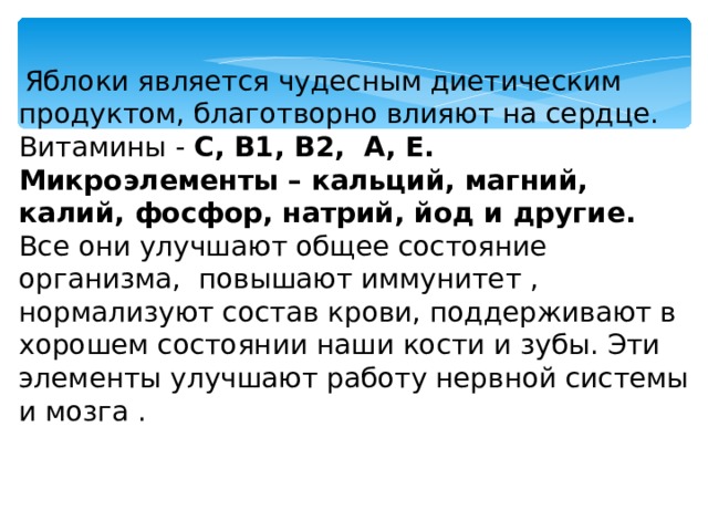  Яблоки является чудесным диетическим продуктом, благотворно влияют на сердце. Витамины - С, В1, В2, А, Е. Микроэлементы – кальций, магний, калий, фосфор, натрий, йод и другие.  Все они улучшают общее состояние организма, повышают иммунитет , нормализуют состав крови, поддерживают в хорошем состоянии наши кости и зубы. Эти элементы улучшают работу нервной системы и мозга . 