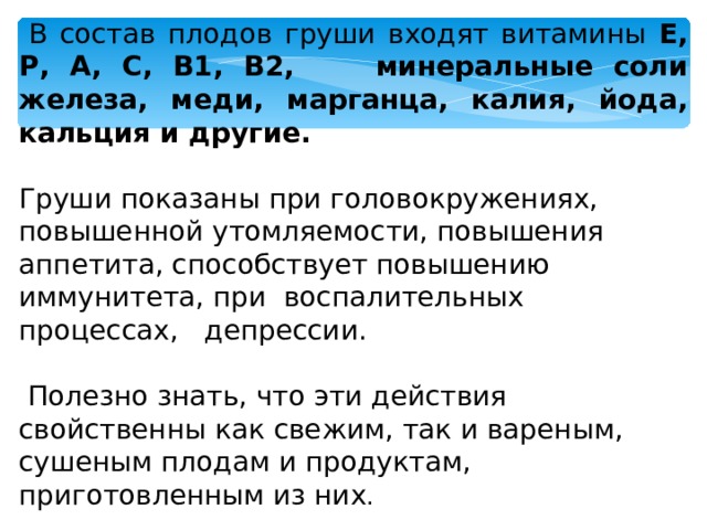  В состав плодов груши входят витамины Е, Р, А, С, В1, В2, минеральные соли железа, меди, марганца, калия, йода, кальция и другие.  Груши показаны при головокружениях, повышенной утомляемости, повышения аппетита, способствует повышению иммунитета, при воспалительных процессах, депрессии.  Полезно знать, что эти действия свойственны как свежим, так и вареным, сушеным плодам и продуктам, приготовленным из них . 