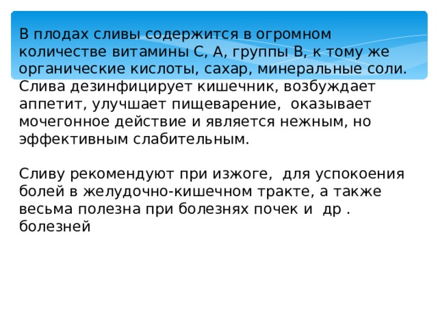 В плодах сливы содержится в огромном количестве витамины С, А, группы В, к тому же органические кислоты, сахар, минеральные соли. Слива дезинфицирует кишечник, возбуждает аппетит, улучшает пищеварение, оказывает мочегонное действие и является нежным, но эффективным слабительным. Сливу рекомендуют при изжоге, для успокоения болей в желудочно-кишечном тракте, а также весьма полезна при болезнях почек и др . болезней 