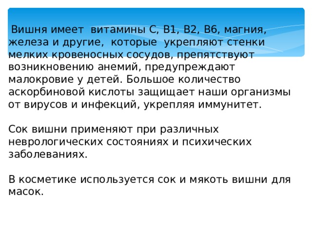  Вишня имеет витамины С, В1, В2, В6, магния, железа и другие, которые укрепляют стенки мелких кровеносных сосудов, препятствуют возникновению анемий, предупреждают малокровие у детей. Большое количество аскорбиновой кислоты защищает наши организмы от вирусов и инфекций, укрепляя иммунитет. Сок вишни применяют при различных неврологических состояниях и психических заболеваниях. В косметике используется сок и мякоть вишни для масок.  