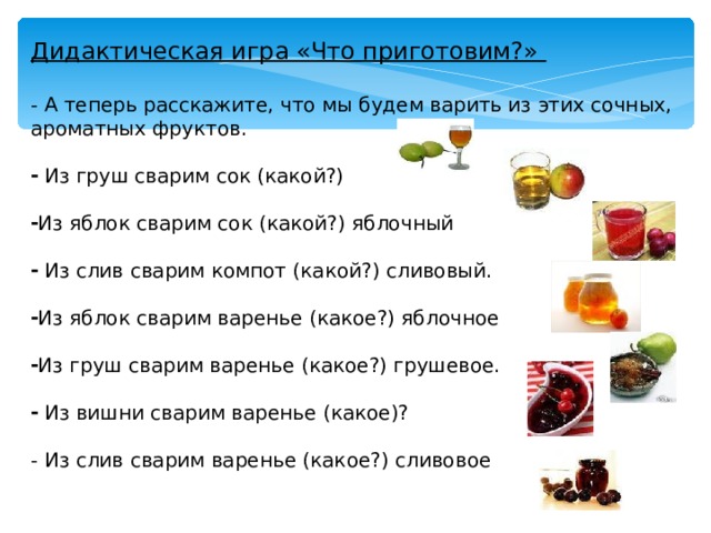 Дидактическая игра «Что приготовим?» - А теперь расскажите, что мы будем варить из этих сочных, ароматных фруктов.  Из груш сварим сок (какой?)  Из яблок сварим сок (какой?) яблочный   Из слив сварим компот (какой?) сливовый.  Из яблок сварим варенье (какое?) яблочное  Из груш сварим варенье (какое?) грушевое.   Из вишни сварим варенье (какое)?  - Из слив сварим варенье (какое?) сливовое 