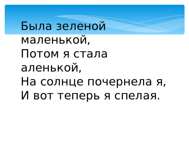 Была зеленой маленькой, Потом я стала аленькой, На солнце почернела я, И вот теперь я спелая. 