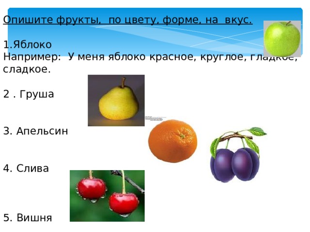 Опишите фрукты, по цвету, форме, на вкус.  Яблоко Например: У меня яблоко красное, круглое, гладкое, сладкое. 2 . Груша 3. Апельсин 4. Слива 5. Вишня 