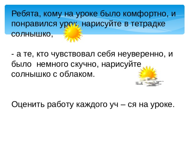 Ребята, кому на уроке было комфортно, и понравился урок, нарисуйте в тетрадке солнышко, - а те, кто чувствовал себя неуверенно, и было немного скучно, нарисуйте солнышко с облаком. Оценить работу каждого уч – ся на уроке. 