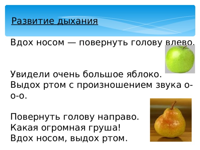  Развитие дыхания Вдох носом — повернуть голову влево. Увидели очень большое яблоко. Выдох ртом с произношением звука о-о-о. Повернуть голову направо. Какая огромная груша! Вдох носом, выдох ртом. 