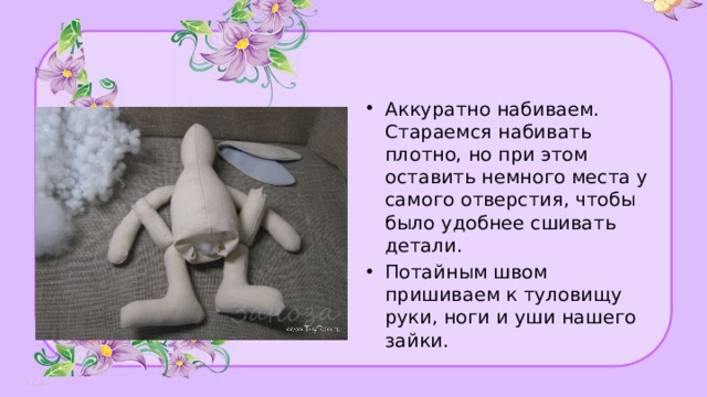 Аккуратно набиваем. Стараемся набивать плотно, но при этом оставить немного места у самого отверстия, чтобы было удобнее сшивать детали. Потайным швом пришиваем к туловищу руки, ноги и уши нашего зайки. 
