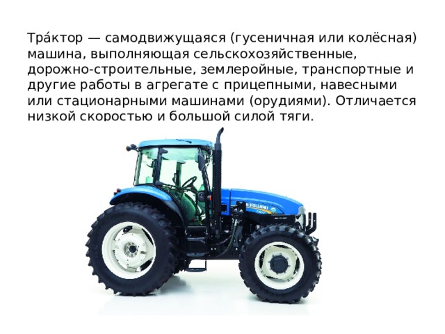 Тра́ктор — самодвижущаяся (гусеничная или колёсная) машина, выполняющая сельскохозяйственные, дорожно-строительные, землеройные, транспортные и другие работы в агрегате с прицепными, навесными или стационарными машинами (орудиями). Отличается низкой скоростью и большой силой тяги. 