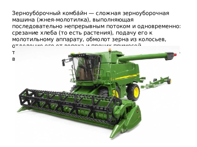 Зерноубо́рочный комба́йн — сложная зерноуборочная машина (жнея-молотилка), выполняющая последовательно непрерывным потоком и одновременно: срезание хлеба (то есть растения), подачу его к молотильному аппарату, обмолот зерна из колосьев, отделение его от вороха и прочих примесей, транспортировку чистого зерна в бункер и механическую выгрузку из него. 