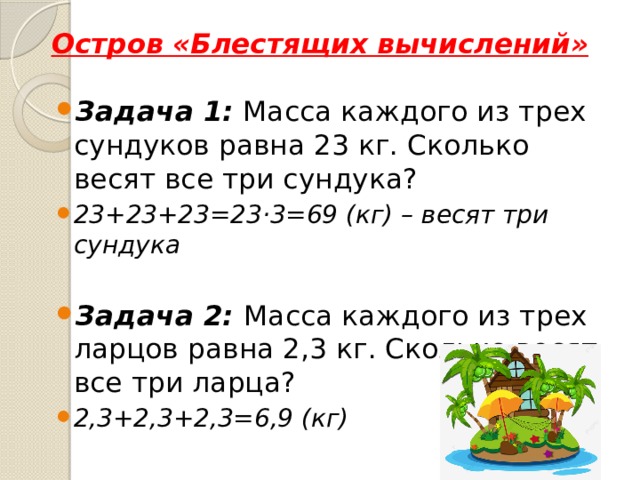 Остров «Блестящих вычислений» Задача 1: Масса каждого из трех сундуков равна 23 кг. Сколько весят все три сундука? 23+23+23=23·3=69 (кг) – весят три сундука  Задача 2: Масса каждого из трех ларцов равна 2,3 кг. Сколько весят все три ларца? 2,3+2,3+2,3=6,9 (кг) 