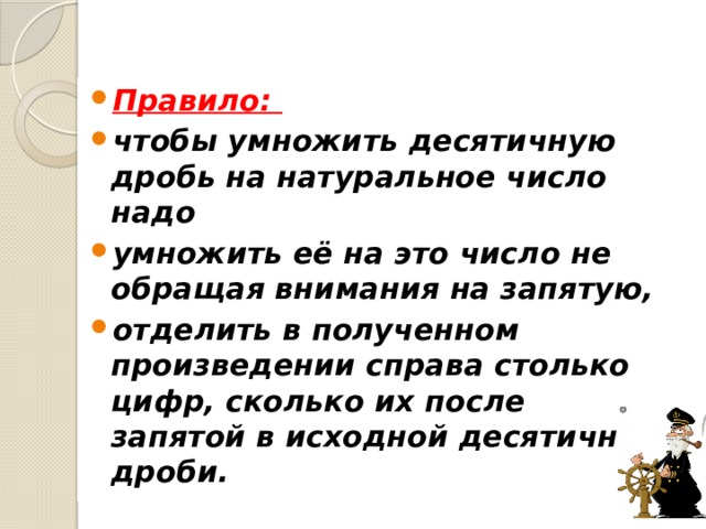 Правило: чтобы умножить десятичную дробь на натуральное число надо умножить её на это число не обращая внимания на запятую, отделить в полученном произведении справа столько цифр, сколько их после запятой в исходной десятичной дроби. 