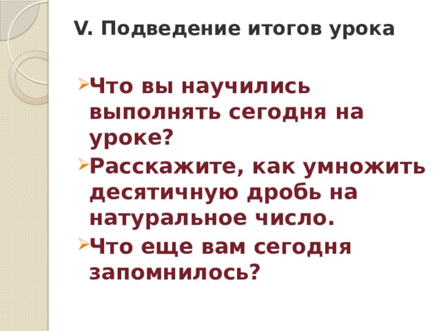 V. Подведение итогов урока Что вы научились выполнять сегодня на уроке? Расскажите, как умножить десятичную дробь на натуральное число. Что еще вам сегодня запомнилось? 