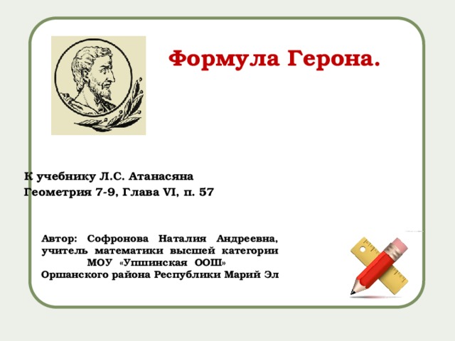 Формула Герона. К учебнику Л.С. Атанасяна Геометрия 7-9, Глава VI, п. 57 Автор: Софронова Наталия Андреевна, учитель математики высшей категории МОУ «Упшинская ООШ» Оршанского района Республики Марий Эл 