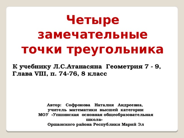 Четыре замечательные точки треугольника К учебнику Л.С.Атанасяна Геометрия 7 - 9, Глава VIII, п. 74-76, 8 класс Автор: Софронова Наталия Андреевна, учитель математики высшей категории МОУ «Упшинская основная общеобразовательная школа» Оршанского района Республики Марий Эл 