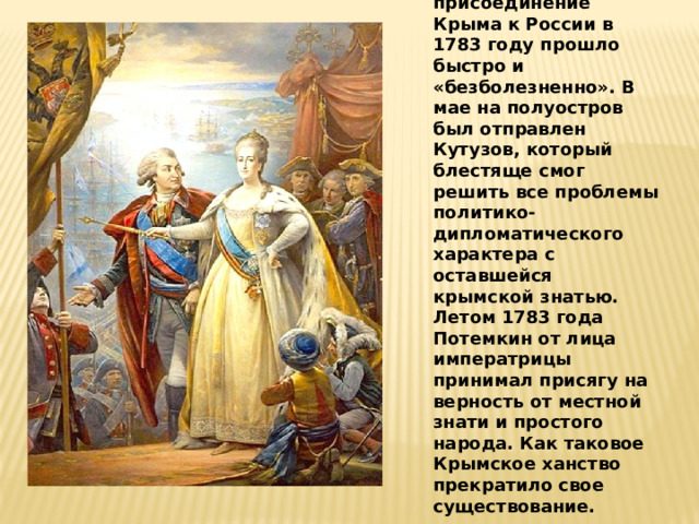 Стоит отметить, что присоединение Крыма к России в 1783 году прошло быстро и «безболезненно». В мае на полуостров был отправлен Кутузов, который блестяще смог решить все проблемы политико-дипломатического характера с оставшейся крымской знатью. Летом 1783 года Потемкин от лица императрицы принимал присягу на верность от местной знати и простого народа. Как таковое Крымское ханство прекратило свое существование. 
