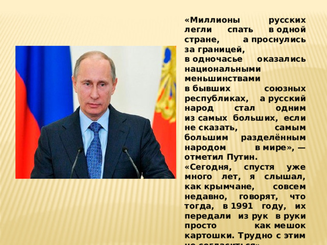 «Миллионы русских легли спать в одной стране, а проснулись за границей, в одночасье оказались национальными меньшинствами в бывших союзных республиках, а русский народ стал одним из самых больших, если не сказать, самым большим разделённым народом в мире», — отметил Путин. «Сегодня, спустя уже много лет, я слышал, как крымчане, совсем недавно, говорят, что тогда, в 1991 году, их передали из рук в руки просто как мешок картошки. Трудно с этим не согласиться», — добавил президент. 