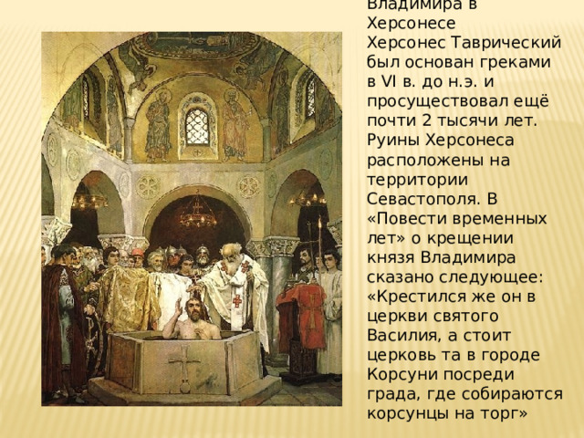Крещение князя Владимира в Херсонесе Херсонес Таврический был основан греками в VI в. до н.э. и просуществовал ещё почти 2 тысячи лет. Руины Херсонеса расположены на территории Севастополя. В «Повести временных лет» о крещении князя Владимира сказано следующее: «Крестился же он в церкви святого Василия, а стоит церковь та в городе Корсуни посреди града, где собираются корсунцы на торг» 