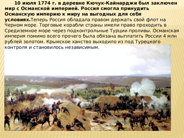  10 июля 1774 г. в деревне Кючук-Кайнарджи был заключен мир с Османской империей. Россия смогла принудить Османскую империю к миру на выгодных для себя условиях. Теперь Россия обладала правом держать свой флот на Черном море. Торговые корабли страны имели право проходить в Средиземное море через подконтрольные Турции проливы. Османская империя помимо всего прочего была обязана выплатить России 4 млн рублей золотом. Крымское ханство выходило из под Турецкого контроля и становилось независимым. 