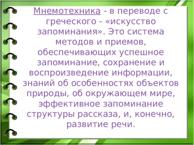 Мнемотехника - в переводе с греческого - «искусство запоминания». Это система методов и приемов, обеспечивающих успешное запоминание, сохранение и воспроизведение информации, знаний об особенностях объектов природы, об окружающем мире, эффективное запоминание структуры рассказа, и, конечно, развитие речи. 