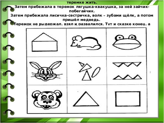 Стоял в поле теремок. Мимо бежала мышка-норушка, стала она в теремке жить.  Затем прибежала в теремок лягушка-квакушка, за ней зайчик-побегайчик.  Затем прибежала лисичка-сестричка, волк – зубами щёлк, а потом пришёл медведь.  Теремок не выдержал, взял и развалился. Тут и сказке конец, а кто слушал – молодец.   