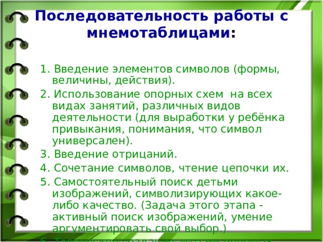 Последовательность работы с  мнемотаблицами : 1. Введение элементов символов (формы, величины, действия). 2. Использование опорных схем на всех видах занятий, различных видов деятельности (для выработки у ребёнка привыкания, понимания, что символ универсален). 3. Введение отрицаний. 4. Сочетание символов, чтение цепочки их. 5. Самостоятельный поиск детьми изображений, символизирующих какое-либо качество. (Задача этого этапа - активный поиск изображений, умение аргументировать свой выбор.) 6. Творческое создание детьми опорных схем. 