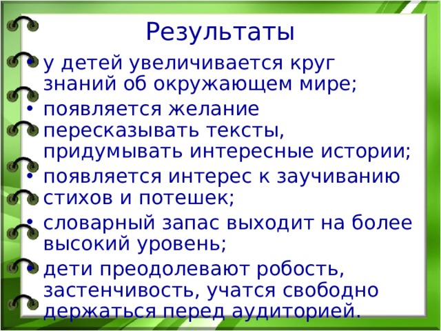 Результаты у детей увеличивается круг знаний об окружающем мире; появляется желание пересказывать тексты, придумывать интересные истории; появляется интерес к заучиванию стихов и потешек; словарный запас выходит на более высокий уровень; дети преодолевают робость, застенчивость, учатся свободно держаться перед аудиторией. 