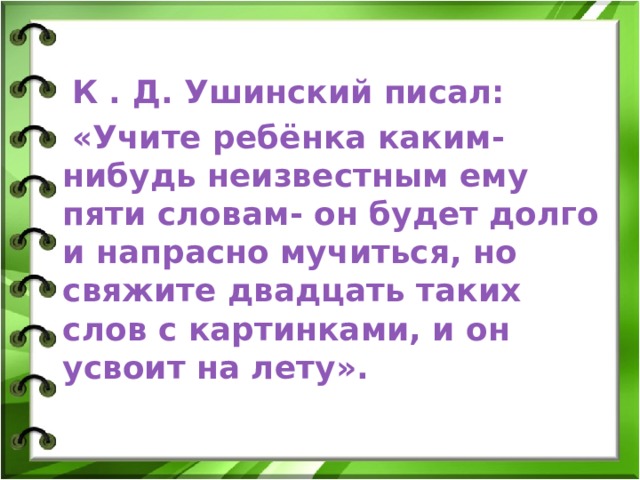  К . Д. Ушинский писал:  «Учите ребёнка каким-нибудь неизвестным ему пяти словам- он будет долго и напрасно мучиться, но свяжите двадцать таких слов с картинками, и он усвоит на лету». 