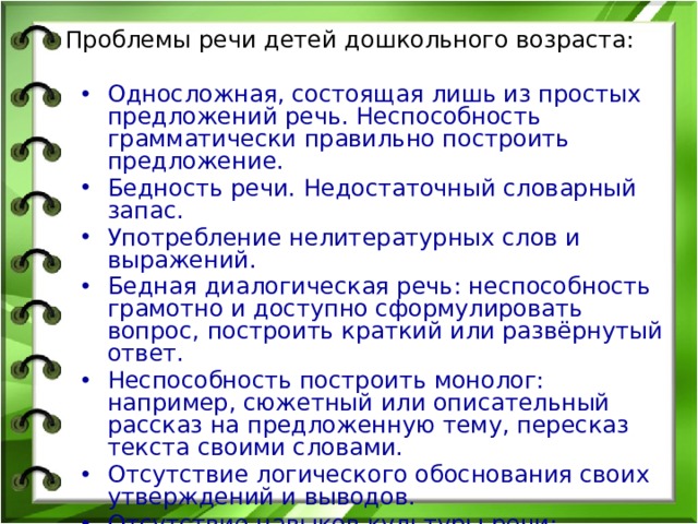 Проблемы речи детей дошкольного возраста: Односложная, состоящая лишь из простых предложений речь. Неспособность грамматически правильно построить предложение. Бедность речи. Недостаточный словарный запас. Употребление нелитературных слов и выражений. Бедная диалогическая речь: неспособность грамотно и доступно сформулировать вопрос, построить краткий или развёрнутый ответ. Неспособность построить монолог: например, сюжетный или описательный рассказ на предложенную тему, пересказ текста своими словами. Отсутствие логического обоснования своих утверждений и выводов. Отсутствие навыков культуры речи: неумение использовать интонации, регулировать громкость голоса и темп речи и т. д. Плохая дикция. 