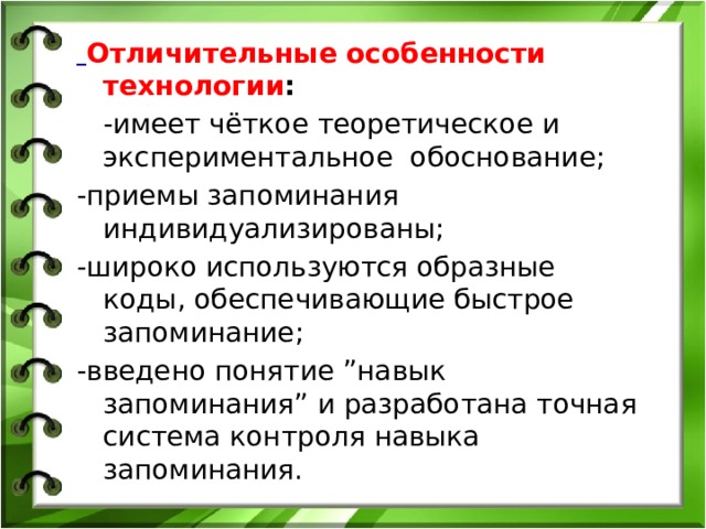  Отличительные особенности технологии :  -имеет чёткое теоретическое и экспериментальное обоснование; -приемы запоминания индивидуализированы; -широко используются образные коды, обеспечивающие быстрое запоминание; -введено понятие ”навык запоминания” и разработана точная система контроля навыка запоминания.   