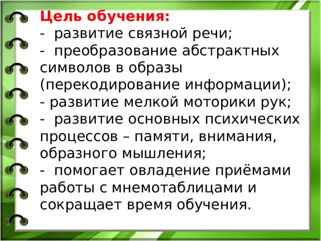 Цель обучения: - развитие связной речи; -  преобразование абстрактных символов в образы (перекодирование информации); - развитие мелкой моторики рук; - развитие основных психических процессов – памяти, внимания, образного мышления; - помогает овладение приёмами работы с мнемотаблицами и сокращает время обучения. 