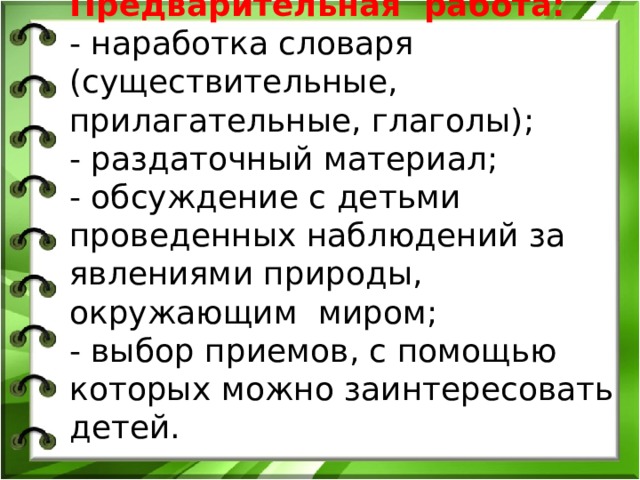 Предварительная работа: - наработка словаря (существительные, прилагательные, глаголы); - раздаточный материал; - обсуждение с детьми проведенных наблюдений за явлениями природы, окружающим миром; - выбор приемов, с помощью которых можно заинтересовать детей. 